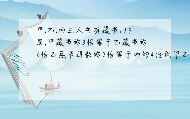 甲,乙,丙三人共有藏书119册,甲藏书的3倍等于乙藏书的6倍乙藏书册数的2倍等于丙的4倍问甲乙丙藏书多少?