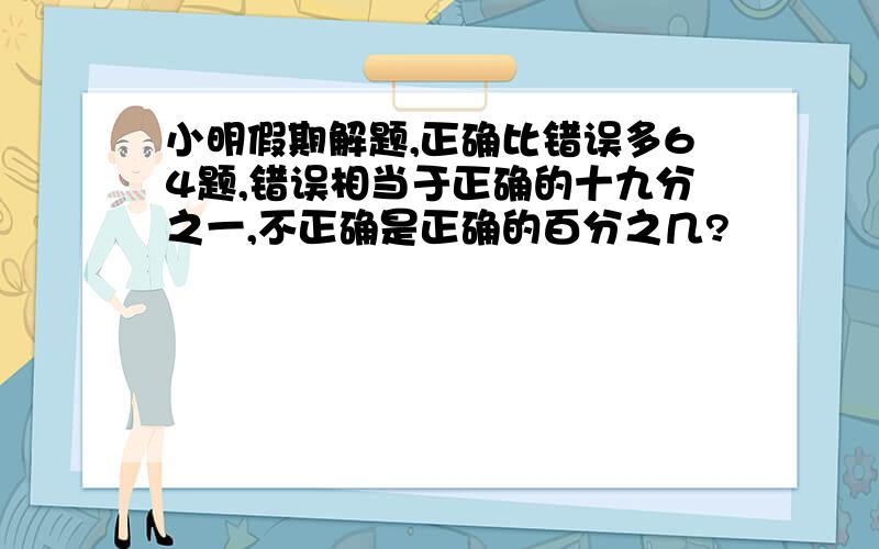 小明假期解题,正确比错误多64题,错误相当于正确的十九分之一,不正确是正确的百分之几?