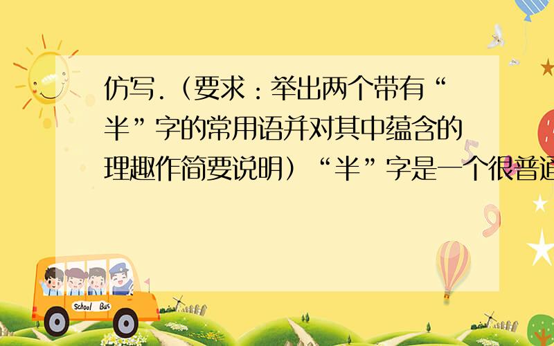 仿写.（要求：举出两个带有“半”字的常用语并对其中蕴含的理趣作简要说明）“半”字是一个很普通的字,可在日常生活中,一个“半”字的巧妙运用,却可以表达出诸多理趣.比如,“行百里