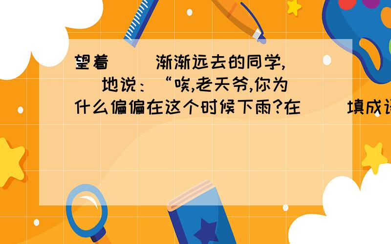 望着（ ）渐渐远去的同学,（ ）地说：“唉,老天爷,你为什么偏偏在这个时候下雨?在（ ）填成语