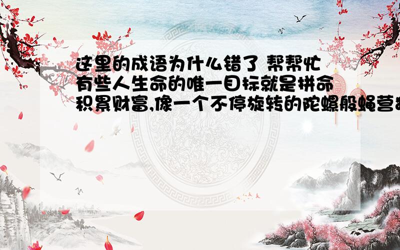 这里的成语为什么错了 帮帮忙有些人生命的唯一目标就是拼命积累财富,像一个不停旋转的陀螺般蝇营狗苟,忘记了生活中还有别的值得追求的幸福.上面那个是蝇营狗苟这个成语出了问题