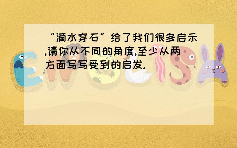 “滴水穿石”给了我们很多启示,请你从不同的角度,至少从两方面写写受到的启发.