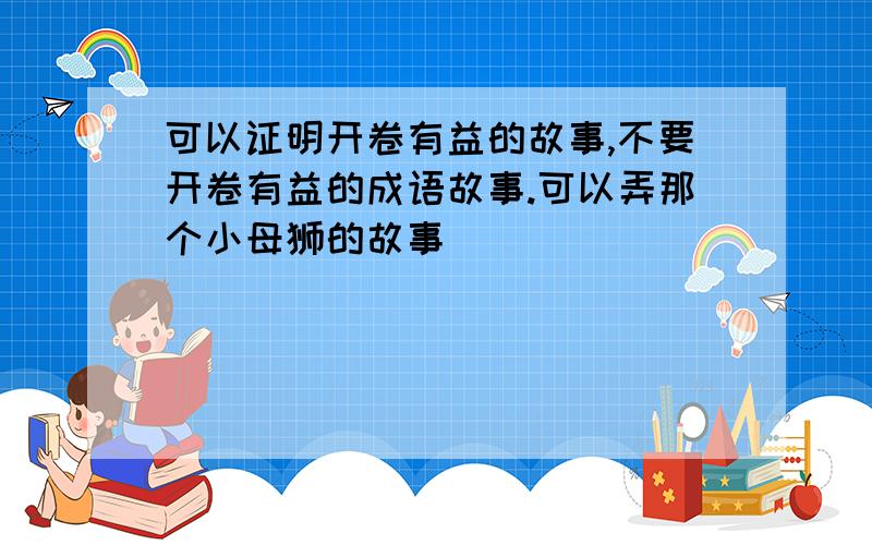 可以证明开卷有益的故事,不要开卷有益的成语故事.可以弄那个小母狮的故事