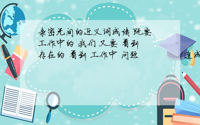 亲密无间的近义词成绩 既要 工作中的 我们 又要 看到 存在的 看到 工作中 问题             (连成一句话,再加上标点符号)注意:这个题目也要答,你上面的答的再好也没有用