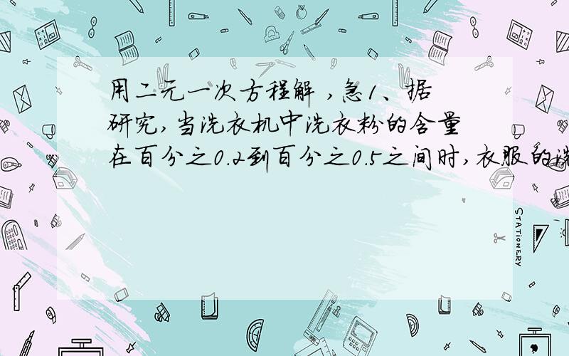 用二元一次方程解 ,急1、据研究,当洗衣机中洗衣粉的含量在百分之0.2到百分之0.5之间时,衣服的洗涤效果好,因为这时表面活性较大,现将4.94千克的衣服放入最大容量为15千克的洗衣机中,欲使