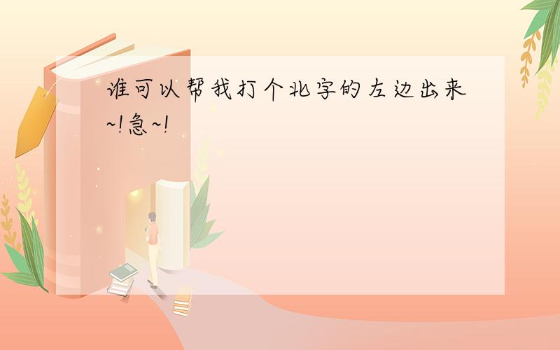 谁可以帮我打个北字的左边出来~!急~!