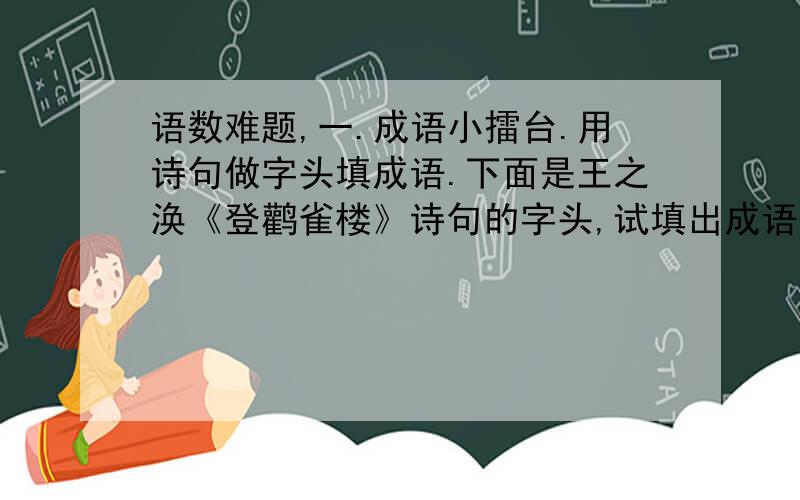 语数难题,一.成语小擂台.用诗句做字头填成语.下面是王之涣《登鹳雀楼》诗句的字头,试填出成语来.黄 （ ）（ ）（ ）欲（ ） （ ） （ ） 更（ ）（ ）（ ）日（ ）（）（） 河（ ）（）（