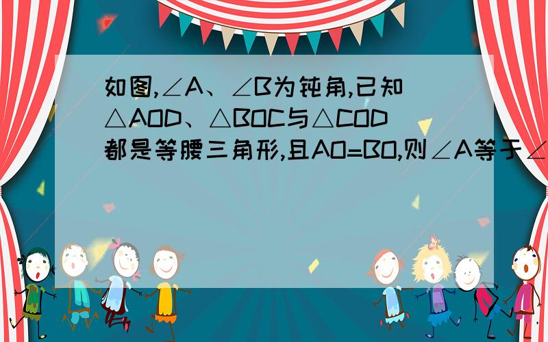 如图,∠A、∠B为钝角,已知△AOD、△BOC与△COD都是等腰三角形,且AO=BO,则∠A等于∠B么,要写证明过程