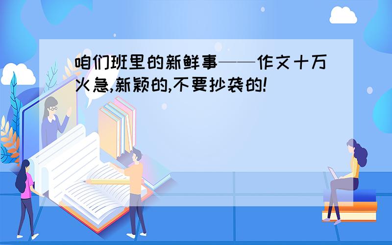 咱们班里的新鲜事——作文十万火急,新颖的,不要抄袭的!