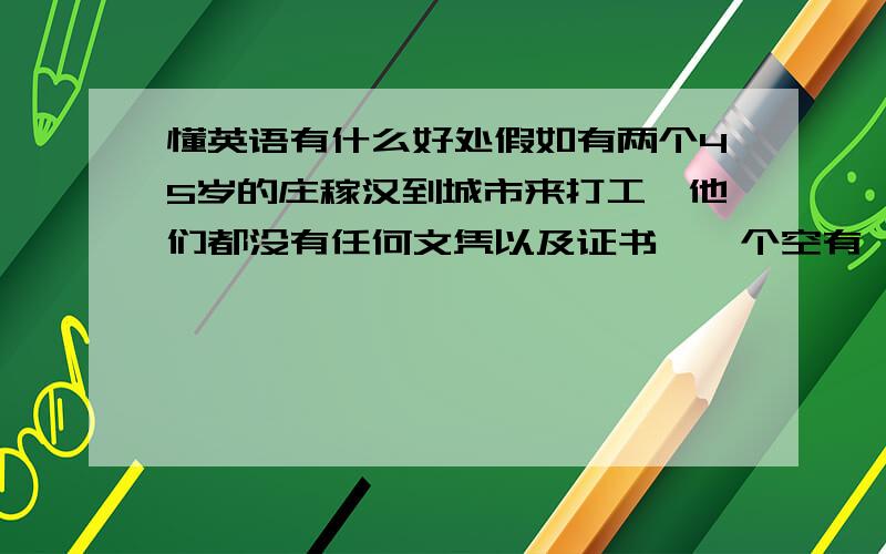 懂英语有什么好处假如有两个45岁的庄稼汉到城市来打工,他们都没有任何文凭以及证书,一个空有一身蛮力,另一个除有一身蛮力之外还会说一口流利的英语（自学成才）,那么,这个具有英语听