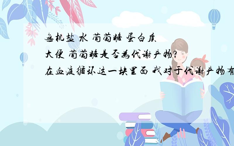 无机盐 水 葡萄糖 蛋白质 大便 葡萄糖是否为代谢产物?在血液循环这一块里面 我对于代谢产物有哪些不是特别清楚,还请大家能不吝赐教 另有一题肾衰竭患者体内滞留多种毒素及代谢产物,通