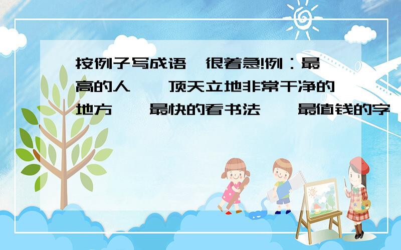 按例子写成语,很着急!例：最高的人——顶天立地非常干净的地方——最快的看书法——最值钱的字——最大的视野——最大的嘴——最长的腿——各种各样的颜色——最大的心脏——最大