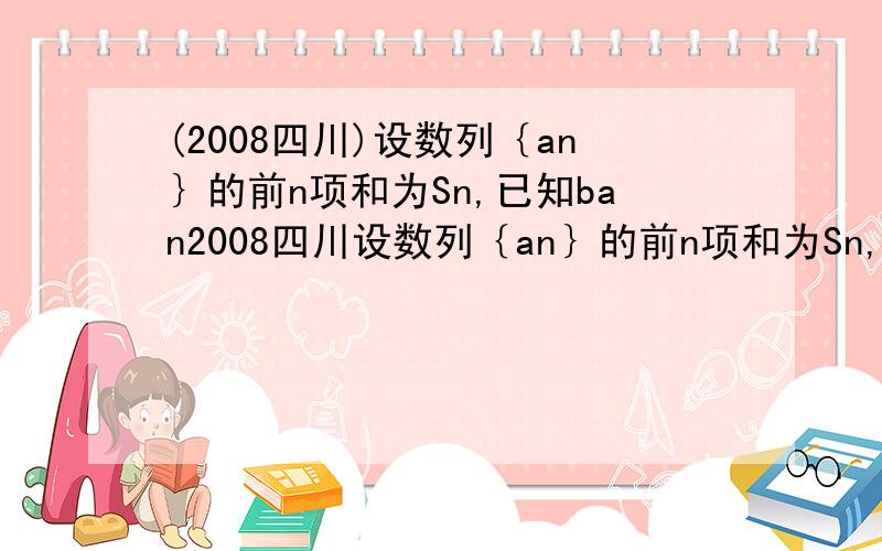 (2008四川)设数列｛an｝的前n项和为Sn,已知ban2008四川设数列｛an｝的前n项和为Sn,已知ban-2n=(b-1)Sn.（1）证明：当b=2时,｛an=n2n-1｝是等比数列；（2）求｛an｝的通项公式.