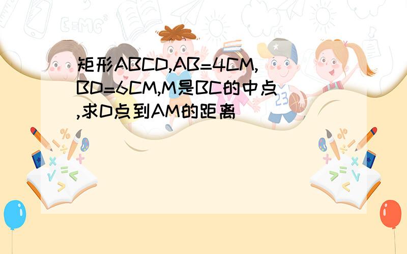 矩形ABCD,AB=4CM,BD=6CM,M是BC的中点,求D点到AM的距离