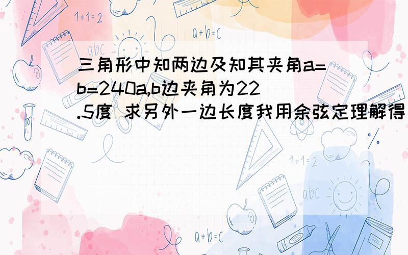 三角形中知两边及知其夹角a=b=240a,b边夹角为22.5度 求另外一边长度我用余弦定理解得 93.6433但实际构造三角形得不到这个数据