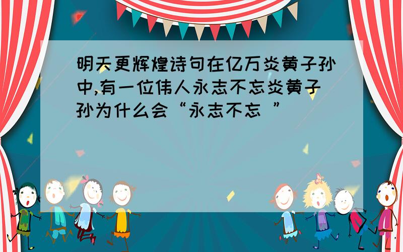 明天更辉煌诗句在亿万炎黄子孙中,有一位伟人永志不忘炎黄子孙为什么会“永志不忘 ”