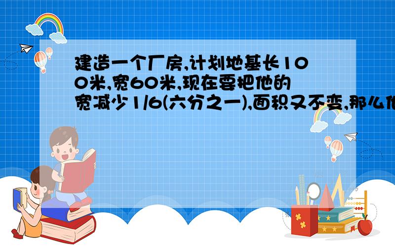 建造一个厂房,计划地基长100米,宽60米,现在要把他的宽减少1/6(六分之一),面积又不变,那么他的长应该增加百分之几?要算式和答案,最好有讲解,