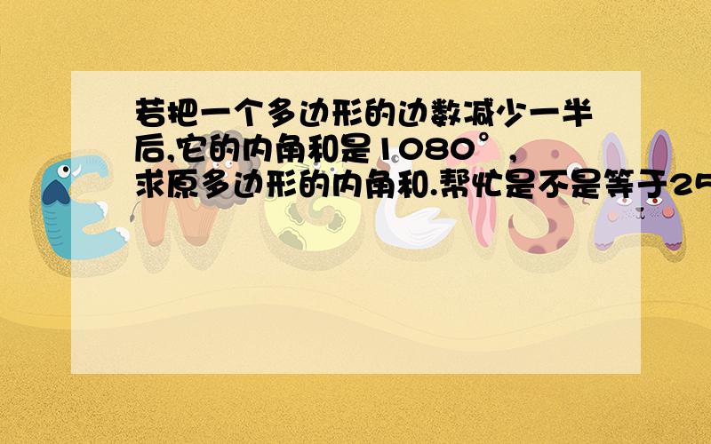 若把一个多边形的边数减少一半后,它的内角和是1080°,求原多边形的内角和.帮忙是不是等于2520