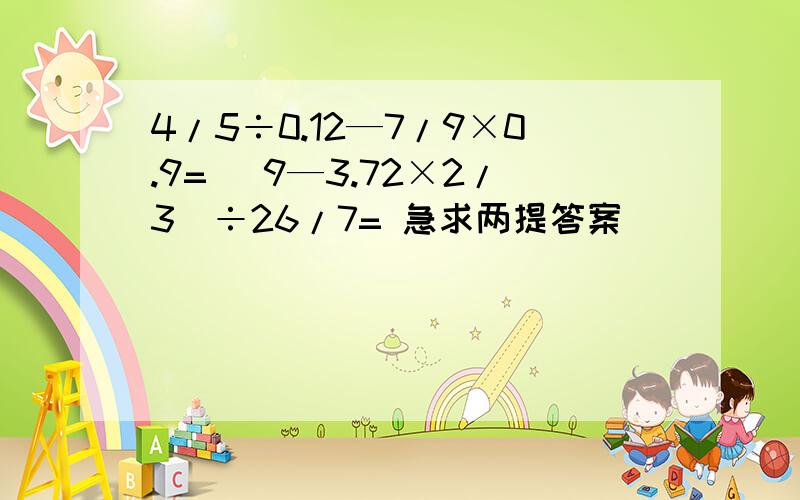 4/5÷0.12—7/9×0.9= (9—3.72×2/3)÷26/7= 急求两提答案