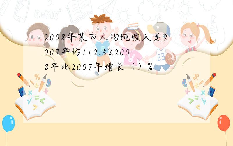 2008年某市人均纯收入是2007年的112.5%2008年比2007年增长（）%