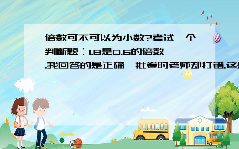 倍数可不可以为小数?考试一个判断题：1.8是0.6的倍数.我回答的是正确,批卷时老师却打错.这是对的吗?要原因!