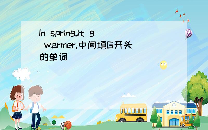 In spring,it g warmer.中间填G开头的单词