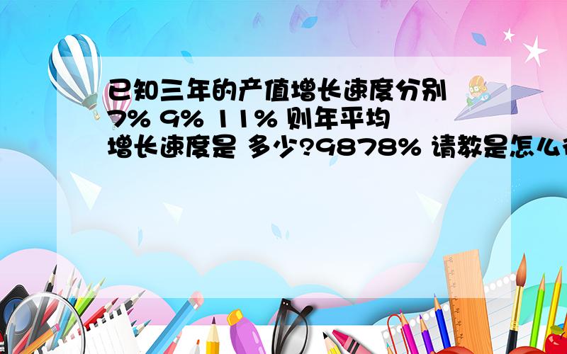 已知三年的产值增长速度分别 7% 9% 11% 则年平均增长速度是 多少?9878% 请教是怎么得出来的