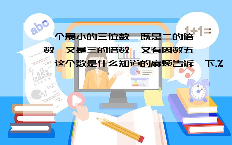 一个最小的三位数,既是二的倍数,又是三的倍数,又有因数五,这个数是什么知道的麻烦告诉一下.%>_