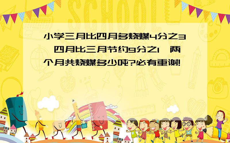 小学三月比四月多烧煤4分之3,四月比三月节约9分之1,两个月共烧煤多少吨?必有重谢!