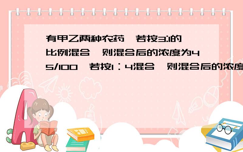 有甲乙两种农药,若按3:1的比例混合,则混合后的浓度为45/100,若按1：4混合,则混合后的浓度为56/100.那么,若按3:7的比例混合,则混合后的浓度为多少?