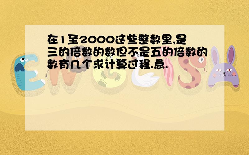 在1至2000这些整数里,是三的倍数的数但不是五的倍数的数有几个求计算过程.急.