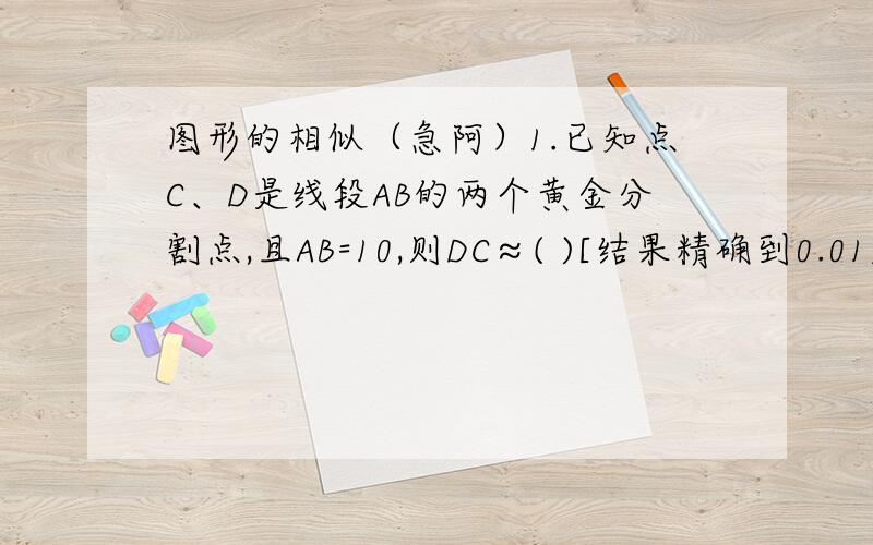 图形的相似（急阿）1.已知点C、D是线段AB的两个黄金分割点,且AB=10,则DC≈( )[结果精确到0.01]2.在比例尺1：5000的谋市城区地图上,一块周长为4cm,面积为1cm²的地方所表示的实际周长是（ ）,