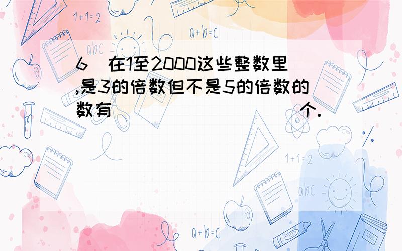 6．在1至2000这些整数里,是3的倍数但不是5的倍数的数有__________个.