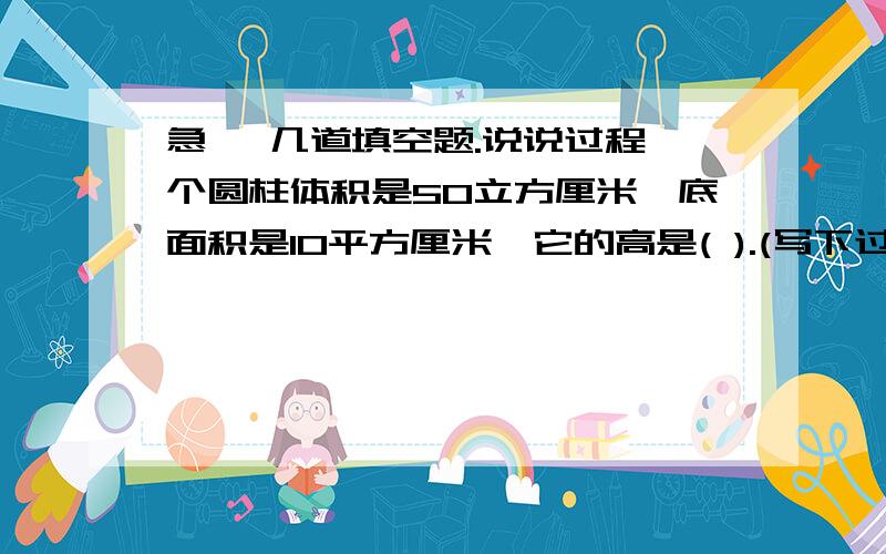 急, 几道填空题.说说过程一个圆柱体积是50立方厘米,底面积是10平方厘米,它的高是( ).(写下过程,好让我了解下)一个圆柱体的底面周长是62.8分米,高是三分米,底面积是 ( ) 平方分米,体积是 ( )