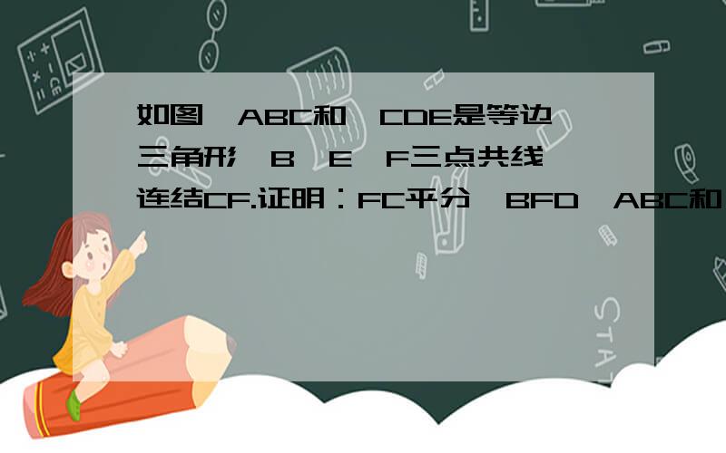 如图△ABC和△CDE是等边三角形,B、E、F三点共线,连结CF.证明：FC平分∠BFD△ABC和△CDE除了点C重合之外，没有任何三点是共线的，点E的△ABC内部，点D的AC右侧，连接AD，BE交AD于点F。（图形传不