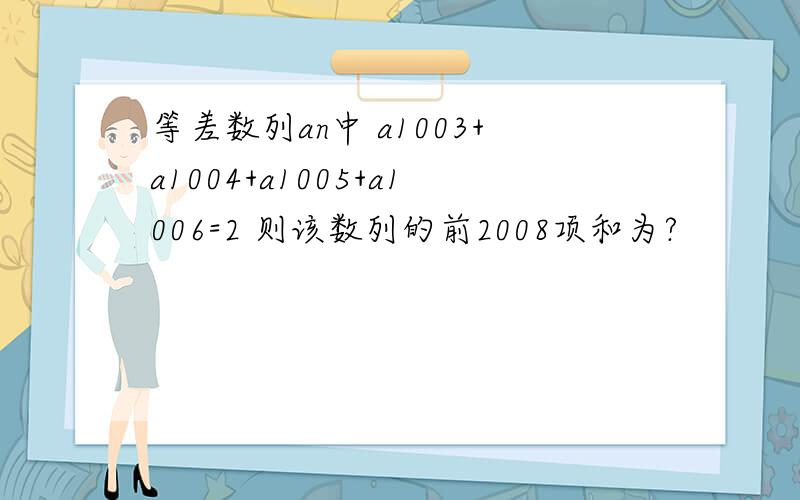 等差数列an中 a1003+a1004+a1005+a1006=2 则该数列的前2008项和为?