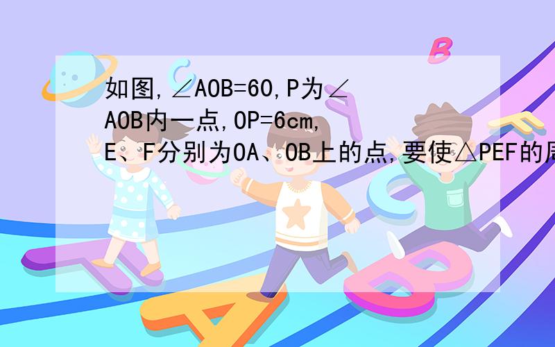 如图,∠AOB=60,P为∠AOB内一点,OP=6cm,E、F分别为OA、OB上的点,要使△PEF的周长最小,求出△PEF的最小值.