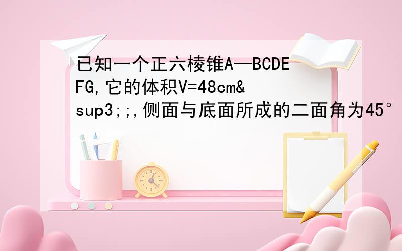 已知一个正六棱锥A—BCDEFG,它的体积V=48cm³;,侧面与底面所成的二面角为45°,求S侧