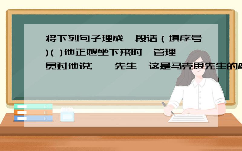 将下列句子理成一段话（填序号)( )他正想坐下来时,管理员对他说:''先生,这是马克思先生的座位.”( )一天清早,伦敦博物馆里,有位读者,见有个座位空着,便走了过来.( )这个读者问：“每天都