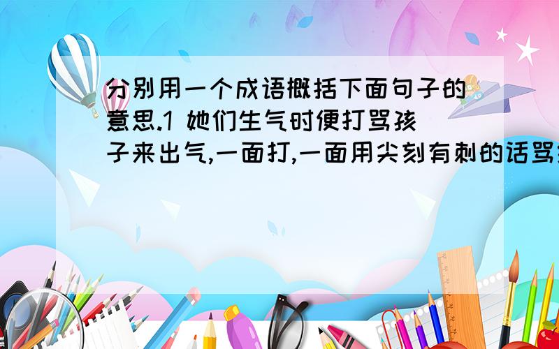 分别用一个成语概括下面句子的意思.1 她们生气时便打骂孩子来出气,一面打,一面用尖刻有刺的话骂给别人听.（） 2没有一句话提到什么人,也没有一个字提到这十天半个月来的气脸,然而个人