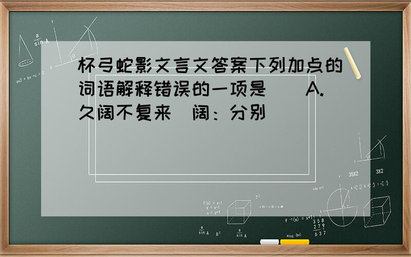 杯弓蛇影文言文答案下列加点的词语解释错误的一项是（）A.久阔不复来（阔：分别）                   B.广问其故（故：原因）C.意甚恶之（恶：恶毒）                       D.复置酒于前处（置：