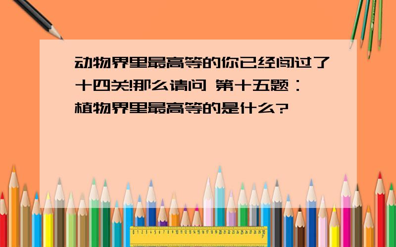 动物界里最高等的你已经闯过了十四关!那么请问 第十五题：植物界里最高等的是什么?