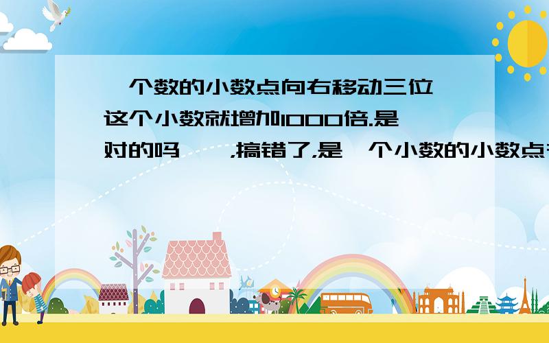 一个数的小数点向右移动三位,这个小数就增加1000倍.是对的吗喔喔，搞错了，是一个小数的小数点在移动。这也是对的吗？