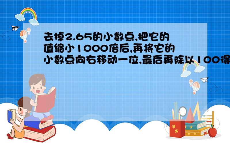 去掉2.65的小数点,把它的值缩小1000倍后,再将它的小数点向右移动一位,最后再除以100得().