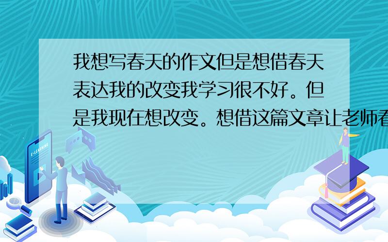 我想写春天的作文但是想借春天表达我的改变我学习很不好。但是我现在想改变。想借这篇文章让老师看到我的诚心。题目是要写春天。