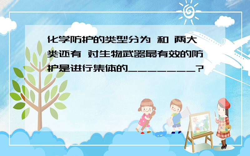 化学防护的类型分为 和 两大类还有 对生物武器最有效的防护是进行集体的_______?