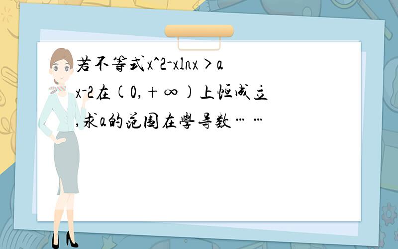 若不等式x^2-xlnx>ax-2在(0,+∞)上恒成立,求a的范围在学导数……