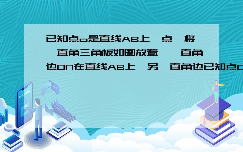 已知点o是直线AB上一点,将一直角三角板如图放置,一直角边ON在直线AB上,另一直角边已知点O在直线AB上一点,将一直线三角板如图放置,一直角边ON在线段AB上,另一直角边OM⊥AB于O,射线OC在∠AOM内