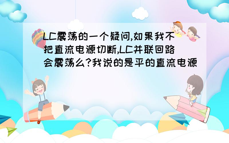 LC震荡的一个疑问,如果我不把直流电源切断,LC并联回路会震荡么?我说的是平的直流电源