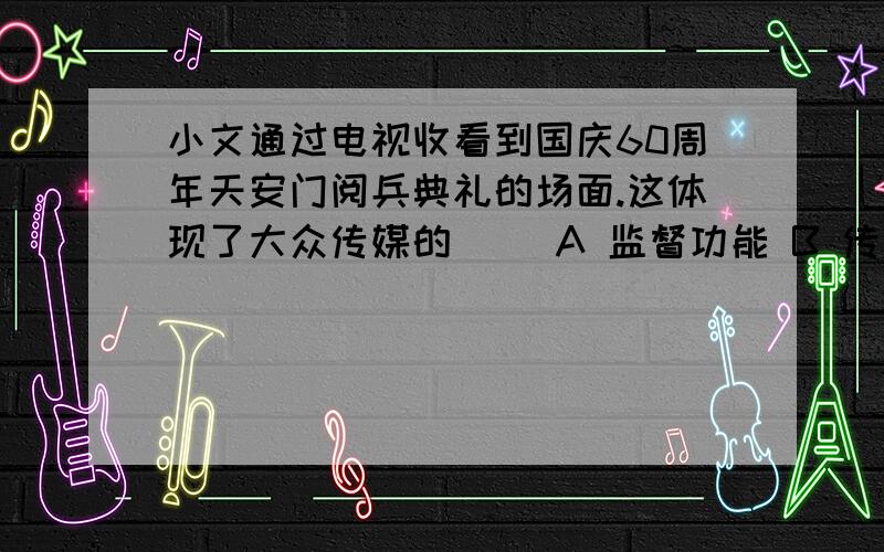 小文通过电视收看到国庆60周年天安门阅兵典礼的场面.这体现了大众传媒的（ )A 监督功能 B 传递信息功能 C 娱乐功能 D 文化传承功能单选题~